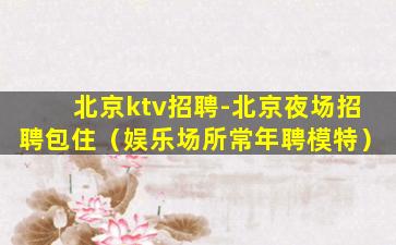 北京ktv招聘-北京夜场招聘包住（娱乐场所常年聘模特）
